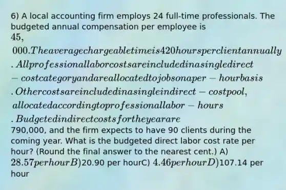 6) A local accounting firm employs 24 full-time professionals. The budgeted annual compensation per employee is 45,000. The average chargeable time is 420 hours per client annually. All professional labor costs are included in a single direct-cost category and are allocated to jobs on a per-hour basis. Other costs are included in a single indirect-cost pool, allocated according to professional labor-hours. Budgeted indirect costs for the year are790,000, and the firm expects to have 90 clients during the coming year. What is the budgeted direct labor cost rate per hour? (Round the final answer to the nearest cent.) A) 28.57 per hourB)20.90 per hourC) 4.46 per hour D)107.14 per hour