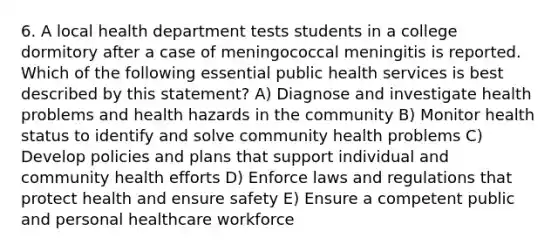 6. A local health department tests students in a college dormitory after a case of meningococcal meningitis is reported. Which of the following essential public health services is best described by this statement? A) Diagnose and investigate health problems and health hazards in the community B) Monitor health status to identify and solve community health problems C) Develop policies and plans that support individual and community health efforts D) Enforce laws and regulations that protect health and ensure safety E) Ensure a competent public and personal healthcare workforce