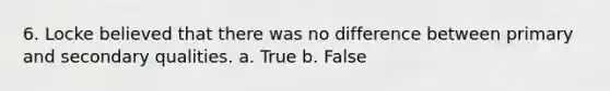 6. Locke believed that there was no difference between primary and secondary qualities. a. True b. False