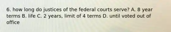 6. how long do justices of the <a href='https://www.questionai.com/knowledge/kzzdxYQ4u6-federal-courts' class='anchor-knowledge'>federal courts</a> serve? A. 8 year terms B. life C. 2 years, limit of 4 terms D. until voted out of office