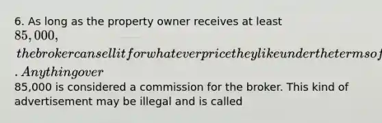 6. As long as the property owner receives at least 85,000, the broker can sell it for whatever price they like under the terms of their brokerage agreement. Anything over85,000 is considered a commission for the broker. This kind of advertisement may be illegal and is called