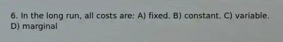 6. In the long run, all costs are: A) fixed. B) constant. C) variable. D) marginal