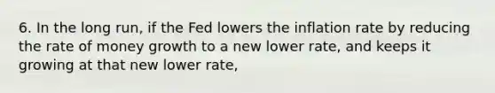 6. In the long run, if the Fed lowers the inflation rate by reducing the rate of money growth to a new lower rate, and keeps it growing at that new lower rate,