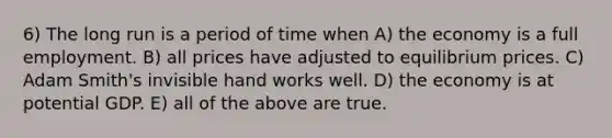 6) The long run is a period of time when A) the economy is a full employment. B) all prices have adjusted to equilibrium prices. C) Adam Smith's invisible hand works well. D) the economy is at potential GDP. E) all of the above are true.