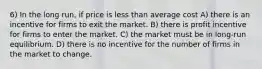 6) In the long run, if price is less than average cost A) there is an incentive for firms to exit the market. B) there is profit incentive for firms to enter the market. C) the market must be in long-run equilibrium. D) there is no incentive for the number of firms in the market to change.