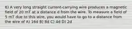 6) A very long straight current-carrying wire produces a magnetic field of 20 mT at a distance d from the wire. To measure a field of 5 mT due to this wire, you would have to go to a distance from the wire of A) 16d B) 8d C) 4d D) 2d