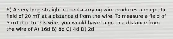 6) A very long straight current-carrying wire produces a magnetic field of 20 mT at a distance d from the wire. To measure a field of 5 mT due to this wire, you would have to go to a distance from the wire of A) 16d B) 8d C) 4d D) 2d