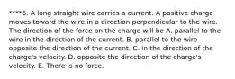 ****6. A long straight wire carries a current. A positive charge moves toward the wire in a direction perpendicular to the wire. The direction of the force on the charge will be A. parallel to the wire in the direction of the current. B. parallel to the wire opposite the direction of the current. C. in the direction of the charge's velocity. D. opposite the direction of the charge's velocity. E. There is no force.