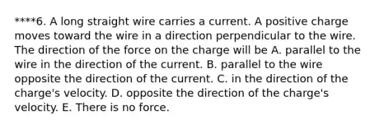 ****6. A long straight wire carries a current. A positive charge moves toward the wire in a direction perpendicular to the wire. The direction of the force on the charge will be A. parallel to the wire in the direction of the current. B. parallel to the wire opposite the direction of the current. C. in the direction of the charge's velocity. D. opposite the direction of the charge's velocity. E. There is no force.