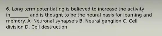 6. Long term potentiating is believed to increase the activity in________ and is thought to be the neural basis for learning and memory. A. Neuronal synapse's B. Neural ganglion C. Cell division D. Cell destruction