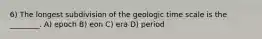 6) The longest subdivision of the geologic time scale is the ________. A) epoch B) eon C) era D) period