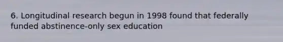 6. Longitudinal research begun in 1998 found that federally funded abstinence-only sex education