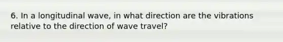 6. In a longitudinal wave, in what direction are the vibrations relative to the direction of wave travel?