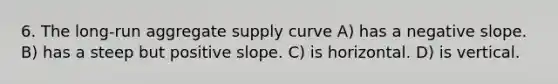 6. The long-run aggregate supply curve A) has a negative slope. B) has a steep but positive slope. C) is horizontal. D) is vertical.