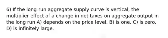 6) If the long-run aggregate supply curve is vertical, the multiplier effect of a change in net taxes on aggregate output in the long run A) depends on the price level. B) is one. C) is zero. D) is infinitely large.