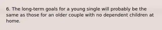 6. The long-term goals for a young single will probably be the same as those for an older couple with no dependent children at home.