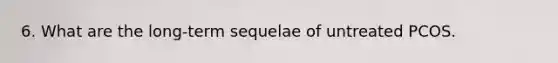 6. What are the long-term sequelae of untreated PCOS.