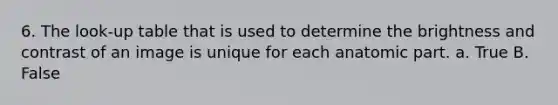 6. The look-up table that is used to determine the brightness and contrast of an image is unique for each anatomic part. a. True B. False