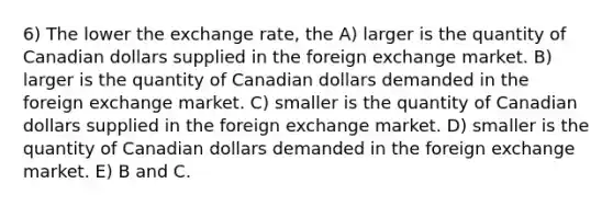 6) The lower the exchange rate, the A) larger is the quantity of Canadian dollars supplied in the foreign exchange market. B) larger is the quantity of Canadian dollars demanded in the foreign exchange market. C) smaller is the quantity of Canadian dollars supplied in the foreign exchange market. D) smaller is the quantity of Canadian dollars demanded in the foreign exchange market. E) B and C.