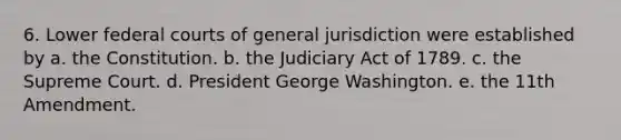 6. Lower federal courts of general jurisdiction were established by a. the Constitution. b. the Judiciary Act of 1789. c. the Supreme Court. d. President George Washington. e. the 11th Amendment.