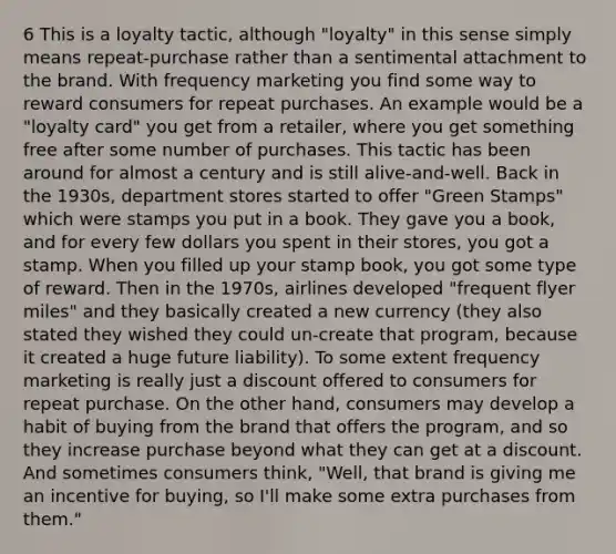 6 This is a loyalty tactic, although "loyalty" in this sense simply means repeat-purchase rather than a sentimental attachment to the brand. With frequency marketing you find some way to reward consumers for repeat purchases. An example would be a "loyalty card" you get from a retailer, where you get something free after some number of purchases. This tactic has been around for almost a century and is still alive-and-well. Back in the 1930s, department stores started to offer "Green Stamps" which were stamps you put in a book. They gave you a book, and for every few dollars you spent in their stores, you got a stamp. When you filled up your stamp book, you got some type of reward. Then in the 1970s, airlines developed "frequent flyer miles" and they basically created a new currency (they also stated they wished they could un-create that program, because it created a huge future liability). To some extent frequency marketing is really just a discount offered to consumers for repeat purchase. On the other hand, consumers may develop a habit of buying from the brand that offers the program, and so they increase purchase beyond what they can get at a discount. And sometimes consumers think, "Well, that brand is giving me an incentive for buying, so I'll make some extra purchases from them."