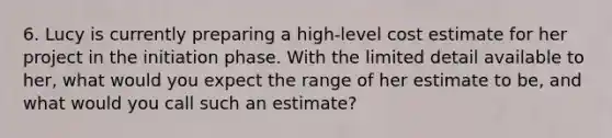 6. Lucy is currently preparing a high-level cost estimate for her project in the initiation phase. With the limited detail available to her, what would you expect the range of her estimate to be, and what would you call such an estimate?