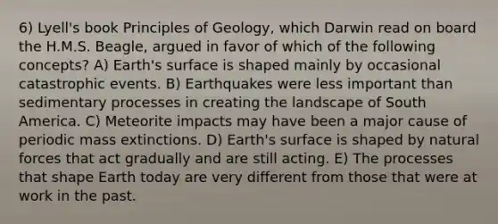 6) Lyell's book Principles of Geology, which Darwin read on board the H.M.S. Beagle, argued in favor of which of the following concepts? A) Earth's surface is shaped mainly by occasional catastrophic events. B) Earthquakes were less important than sedimentary processes in creating the landscape of South America. C) Meteorite impacts may have been a major cause of periodic mass extinctions. D) Earth's surface is shaped by natural forces that act gradually and are still acting. E) The processes that shape Earth today are very different from those that were at work in the past.