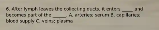 6. After lymph leaves the collecting ducts, it enters _____ and becomes part of the ______. A. arteries; serum B. capillaries; blood supply C. veins; plasma