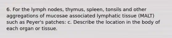 6. For the lymph nodes, thymus, spleen, tonsils and other aggregations of mucosae associated lymphatic tissue (MALT) such as Peyer's patches: c. Describe the location in the body of each organ or tissue.