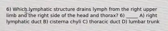 6) Which lymphatic structure drains lymph from the right upper limb and the right side of the head and thorax? 6) _____ A) right lymphatic duct B) cisterna chyli C) thoracic duct D) lumbar trunk