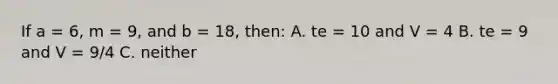 If a = 6, m = 9, and b = 18, then: A. te = 10 and V = 4 B. te = 9 and V = 9/4 C. neither