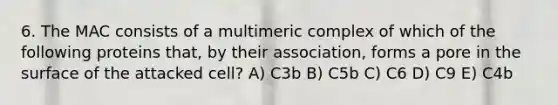 6. The MAC consists of a multimeric complex of which of the following proteins that, by their association, forms a pore in the surface of the attacked cell? A) C3b B) C5b C) C6 D) C9 E) C4b