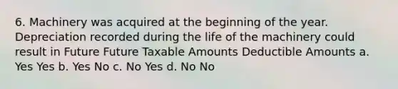 6. Machinery was acquired at the beginning of the year. Depreciation recorded during the life of the machinery could result in Future Future Taxable Amounts Deductible Amounts a. Yes Yes b. Yes No c. No Yes d. No No