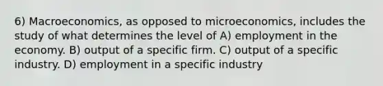 6) Macroeconomics, as opposed to microeconomics, includes the study of what determines the level of A) employment in the economy. B) output of a specific firm. C) output of a specific industry. D) employment in a specific industry