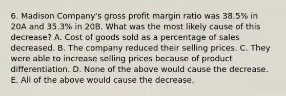 6. Madison Company's gross profit margin ratio was 38.5% in 20A and 35.3% in 20B. What was the most likely cause of this decrease? A. Cost of goods sold as a percentage of sales decreased. B. The company reduced their selling prices. C. They were able to increase selling prices because of product differentiation. D. None of the above would cause the decrease. E. All of the above would cause the decrease.