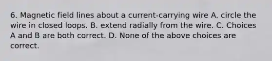 6. Magnetic field lines about a current-carrying wire A. circle the wire in closed loops. B. extend radially from the wire. C. Choices A and B are both correct. D. None of the above choices are correct.