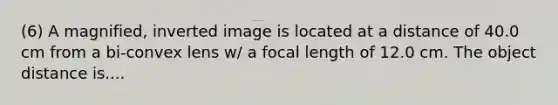 (6) A magnified, inverted image is located at a distance of 40.0 cm from a bi-convex lens w/ a focal length of 12.0 cm. The object distance is....