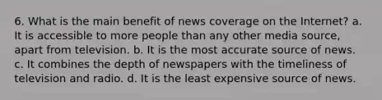 6. What is the main benefit of news coverage on the Internet? a. It is accessible to more people than any other media source, apart from television. b. It is the most accurate source of news. c. It combines the depth of newspapers with the timeliness of television and radio. d. It is the least expensive source of news.