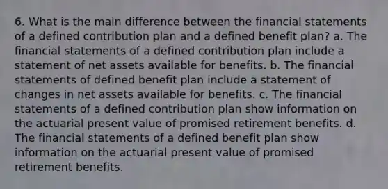 6. What is the main difference between the <a href='https://www.questionai.com/knowledge/kFBJaQCz4b-financial-statements' class='anchor-knowledge'>financial statements</a> of a defined contribution plan and a defined benefit plan? a. The financial statements of a defined contribution plan include a statement of net assets available for benefits. b. The financial statements of defined benefit plan include a statement of changes in net assets available for benefits. c. The financial statements of a defined contribution plan show information on the actuarial present value of promised retirement benefits. d. The financial statements of a defined benefit plan show information on the actuarial present value of promised retirement benefits.