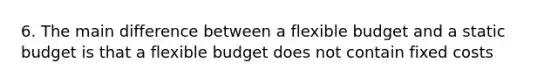 6. The main difference between a flexible budget and a static budget is that a flexible budget does not contain fixed costs