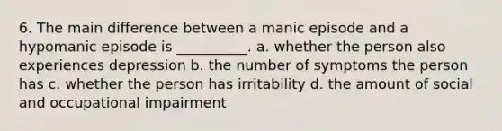 6. The main difference between a manic episode and a hypomanic episode is __________. a. whether the person also experiences depression b. the number of symptoms the person has c. whether the person has irritability d. the amount of social and occupational impairment