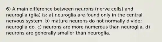 6) A main difference between neurons (nerve cells) and neuroglia (glia) is: a) neuroglia are found only in the central nervous system. b) mature neurons do not normally divide; neuroglia do. c) neurons are more numerous than neuroglia. d) neurons are generally smaller than neuroglia.