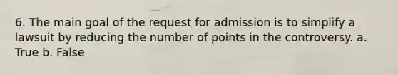 6. The main goal of the request for admission is to simplify a lawsuit by reducing the number of points in the controversy. a. True b. False