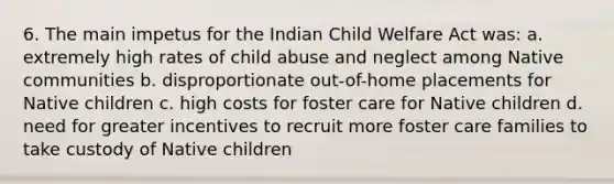 6. The main impetus for the Indian Child Welfare Act was: a. extremely high rates of child abuse and neglect among Native communities b. disproportionate out-of-home placements for Native children c. high costs for foster care for Native children d. need for greater incentives to recruit more foster care families to take custody of Native children