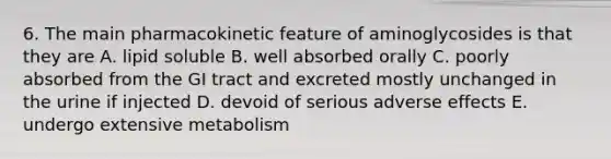 6. The main pharmacokinetic feature of aminoglycosides is that they are A. lipid soluble B. well absorbed orally C. poorly absorbed from the GI tract and excreted mostly unchanged in the urine if injected D. devoid of serious adverse effects E. undergo extensive metabolism