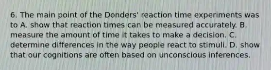 6. The main point of the Donders' reaction time experiments was to A. show that reaction times can be measured accurately. B. measure the amount of time it takes to make a decision. C. determine differences in the way people react to stimuli. D. show that our cognitions are often based on unconscious inferences.