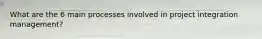 What are the 6 main processes involved in project integration management?