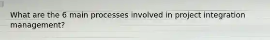 What are the 6 main processes involved in project integration management?