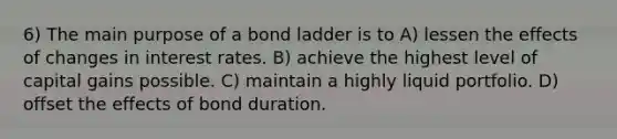 6) The main purpose of a bond ladder is to A) lessen the effects of changes in interest rates. B) achieve the highest level of capital gains possible. C) maintain a highly liquid portfolio. D) offset the effects of bond duration.