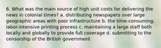 6. What was the main source of high unit costs for delivering the news in colonial times? a. distributing newspapers over large geographic areas with poor infrastructure b. the time-consuming, labor-intensive printing process c. maintaining a large staff both locally and globally to provide full coverage d. submitting to the censorship of the British government